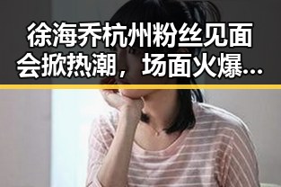 徐海乔杭州粉丝见面会掀热潮，场面火爆引讨论🤔