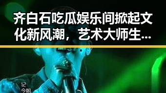 齐白石吃瓜娱乐间掀起文化新风潮，艺术大师生活新解读